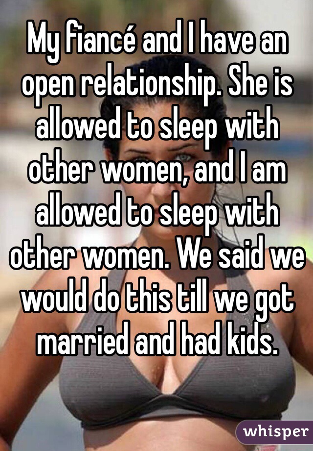 My fiancé and I have an open relationship. She is allowed to sleep with other women, and I am allowed to sleep with other women. We said we would do this till we got married and had kids. 