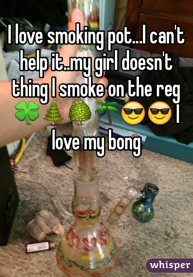 I love smoking pot...I can't help it..my girl doesn't thing I smoke on the reg 🍀🌲🌳🌴😎😎 I love my bong