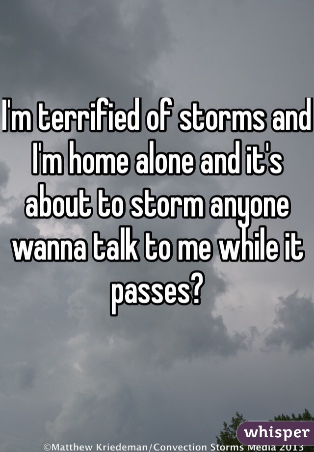 I'm terrified of storms and I'm home alone and it's about to storm anyone wanna talk to me while it passes?