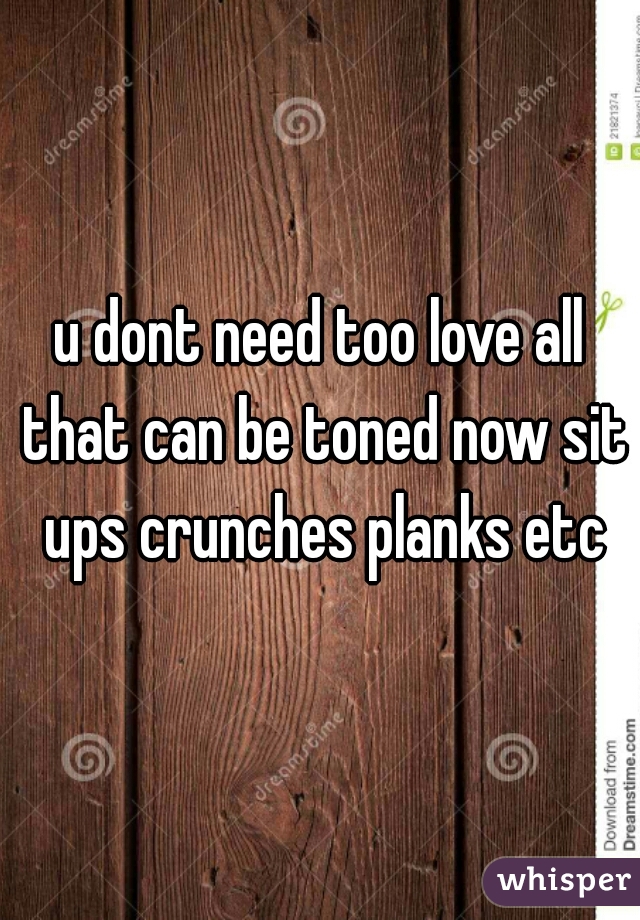 u dont need too love all that can be toned now sit ups crunches planks etc