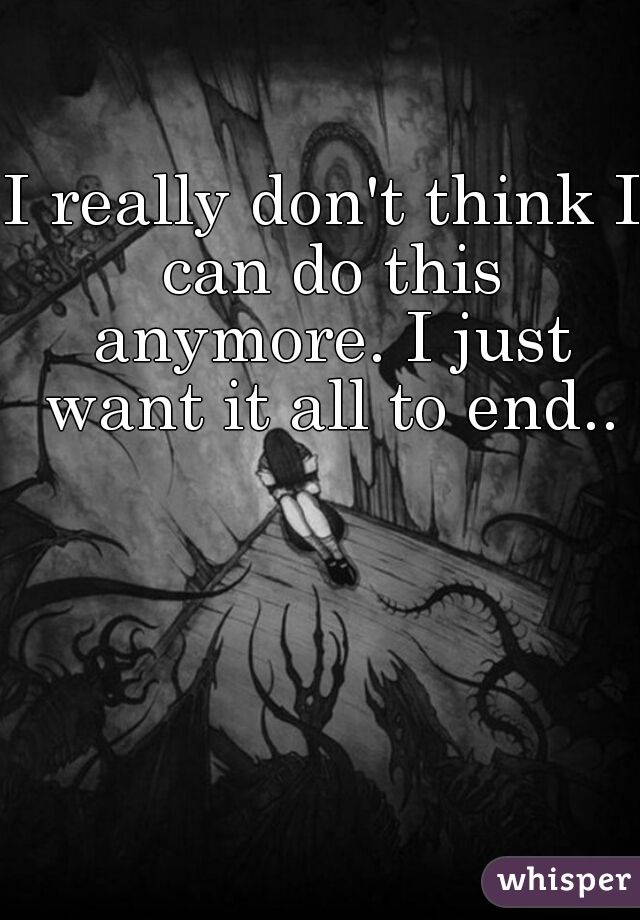 I really don't think I can do this anymore. I just want it all to end..