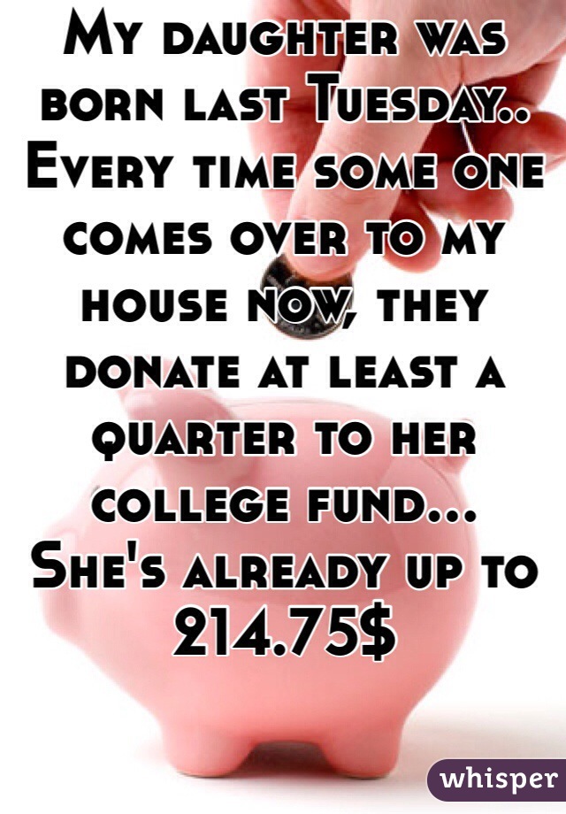 My daughter was born last Tuesday..
Every time some one comes over to my house now, they donate at least a quarter to her college fund...  She's already up to 214.75$ 