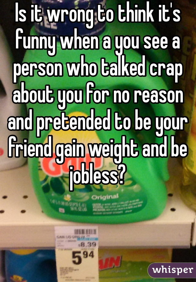 Is it wrong to think it's funny when a you see a person who talked crap about you for no reason and pretended to be your friend gain weight and be jobless? 