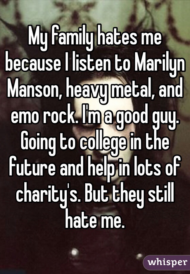 My family hates me because I listen to Marilyn Manson, heavy metal, and emo rock. I'm a good guy. Going to college in the future and help in lots of charity's. But they still hate me.    