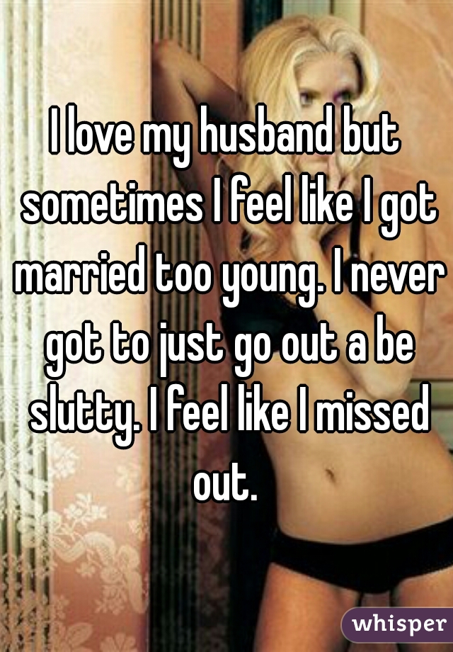 I love my husband but sometimes I feel like I got married too young. I never got to just go out a be slutty. I feel like I missed out. 