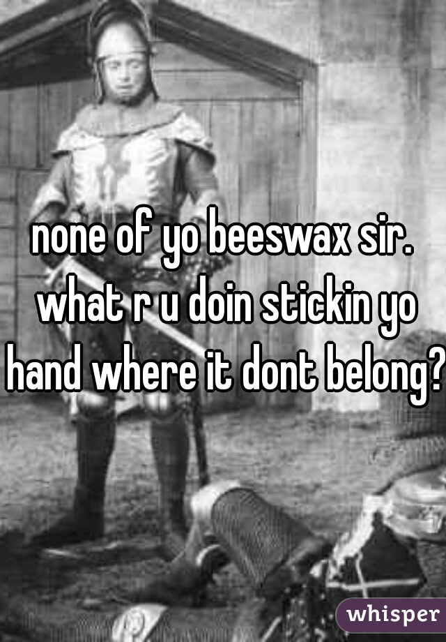 none of yo beeswax sir. what r u doin stickin yo hand where it dont belong?