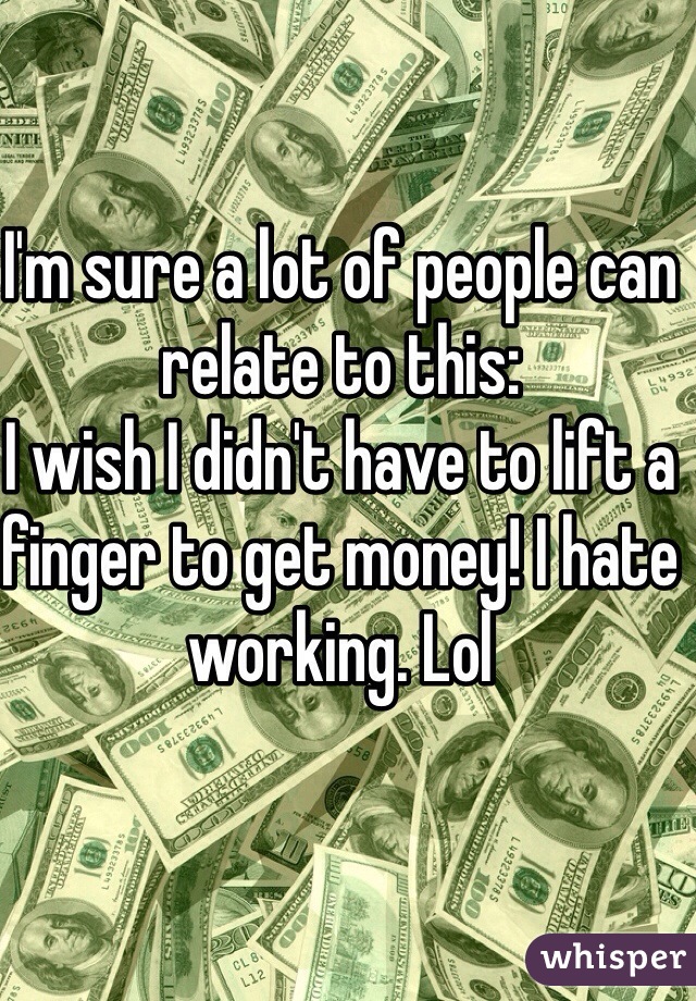 I'm sure a lot of people can relate to this:
I wish I didn't have to lift a finger to get money! I hate working. Lol