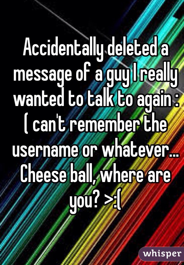 Accidentally deleted a message of a guy I really wanted to talk to again :( can't remember the username or whatever... Cheese ball, where are you? >:( 