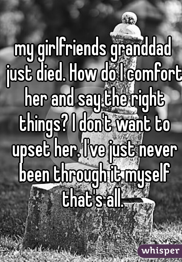 my girlfriends granddad just died. How do I comfort her and say the right things? I don't want to upset her. I've just never been through it myself that's all. 