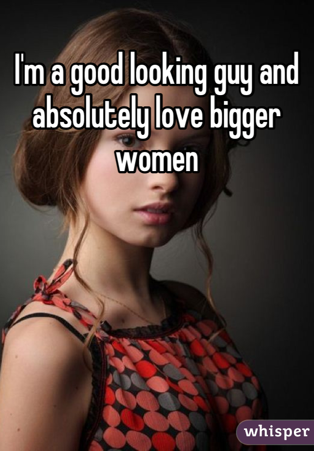 I'm a good looking guy and absolutely love bigger women