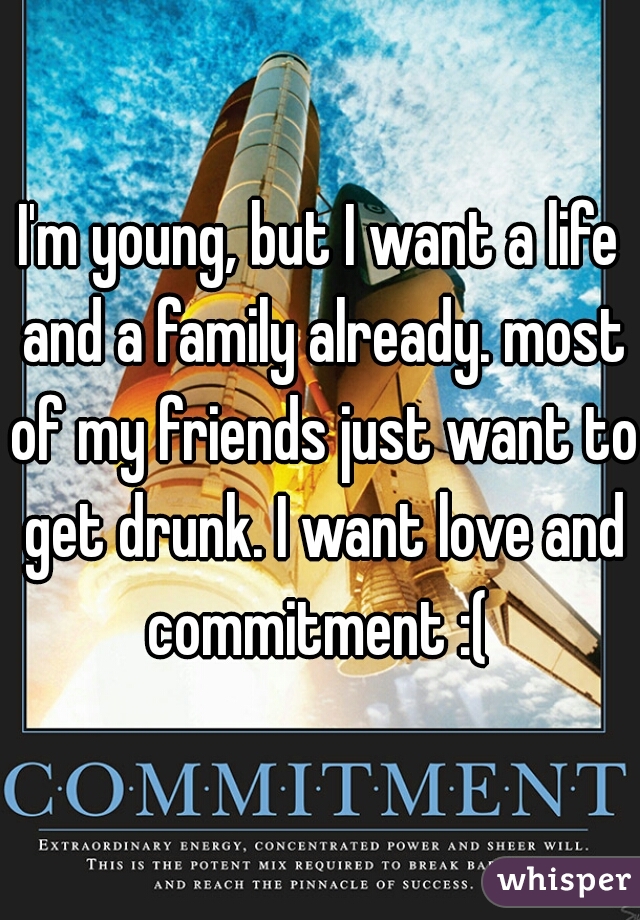 I'm young, but I want a life and a family already. most of my friends just want to get drunk. I want love and commitment :( 