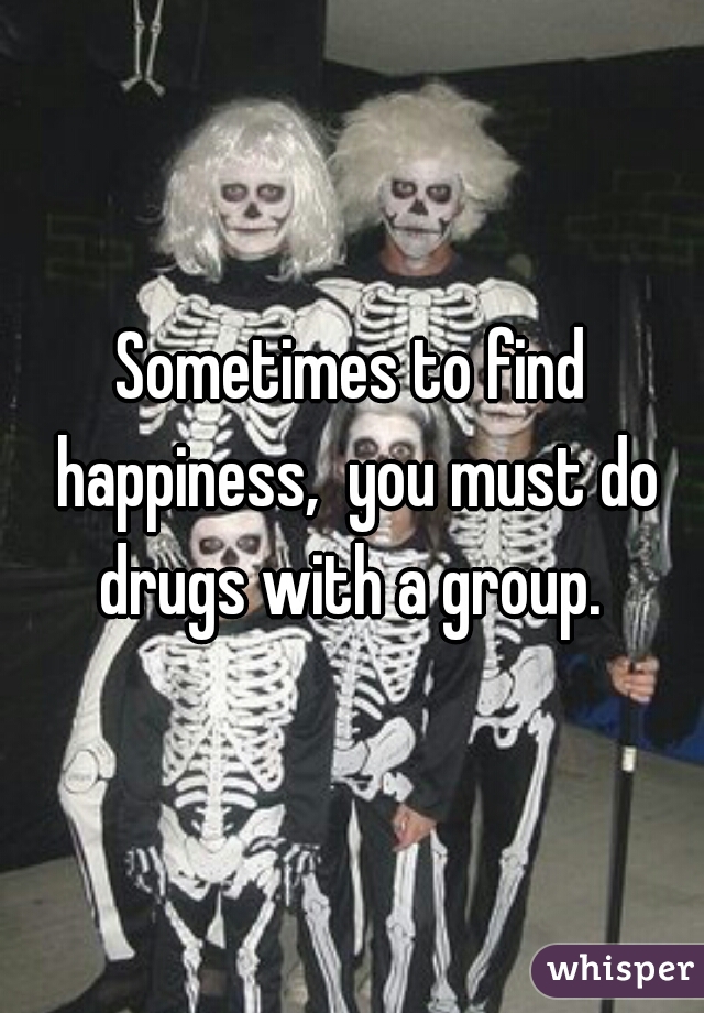 Sometimes to find happiness,  you must do drugs with a group. 