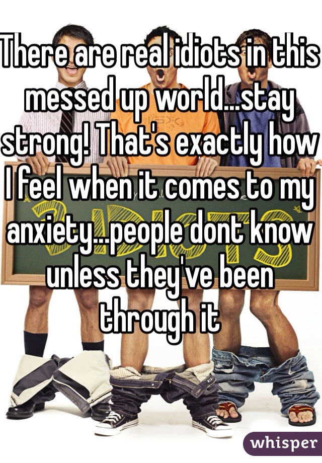 There are real idiots in this messed up world...stay strong! That's exactly how I feel when it comes to my anxiety...people dont know unless they've been through it