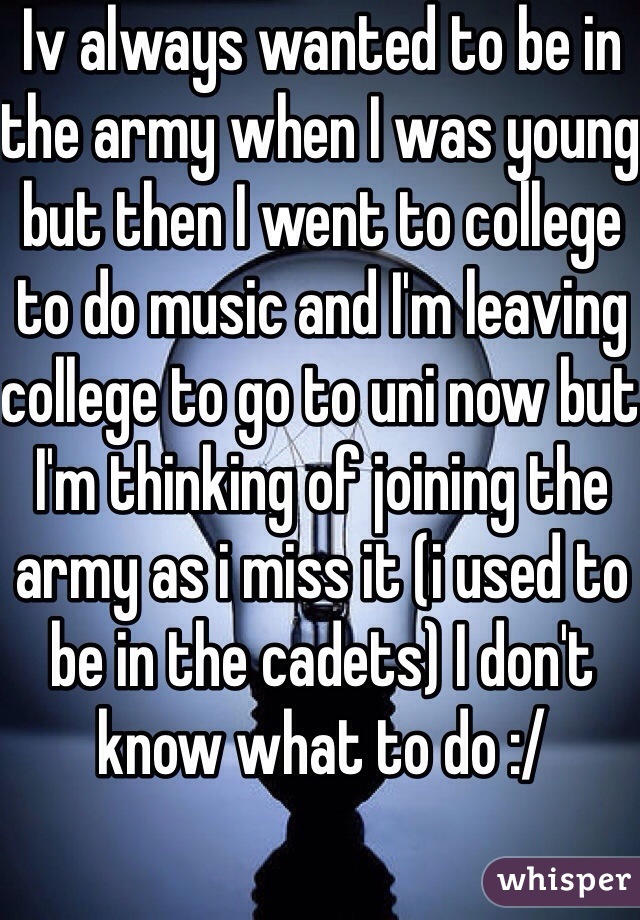 Iv always wanted to be in the army when I was young but then I went to college to do music and I'm leaving college to go to uni now but I'm thinking of joining the army as i miss it (i used to be in the cadets) I don't know what to do :/ 