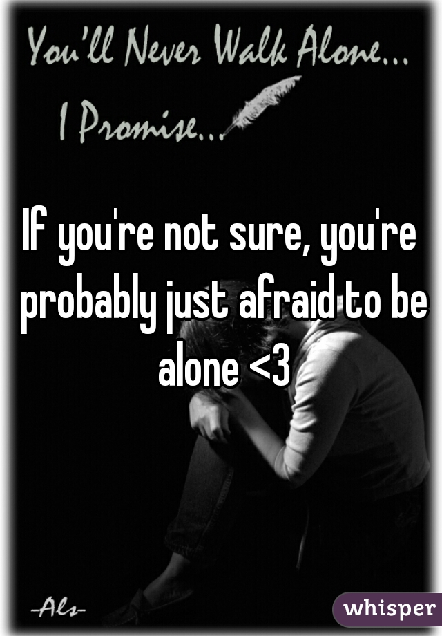 If you're not sure, you're probably just afraid to be alone <3