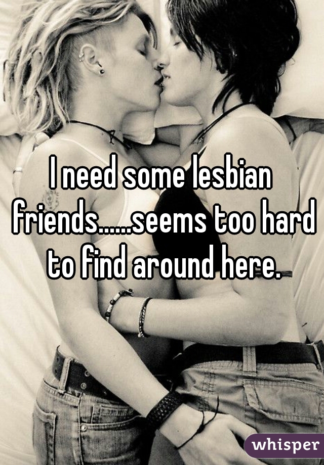 I need some lesbian friends......seems too hard to find around here.