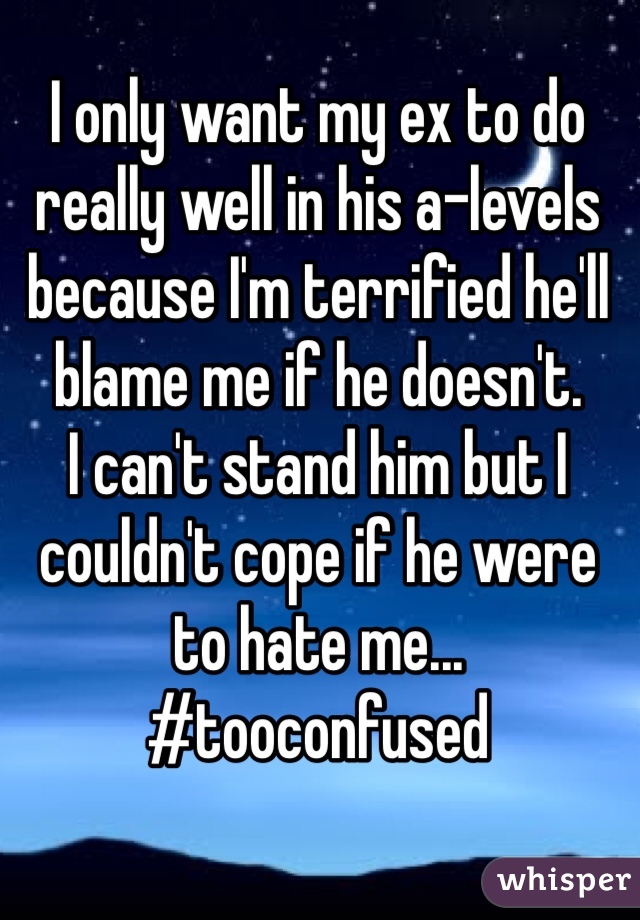 I only want my ex to do really well in his a-levels because I'm terrified he'll blame me if he doesn't. 
I can't stand him but I couldn't cope if he were to hate me...
#tooconfused 