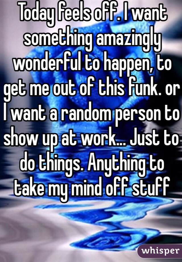 Today feels off. I want something amazingly wonderful to happen, to get me out of this funk. or I want a random person to show up at work... Just to do things. Anything to take my mind off stuff 