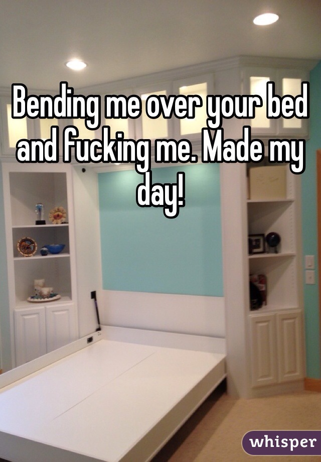 Bending me over your bed and fucking me. Made my day! 