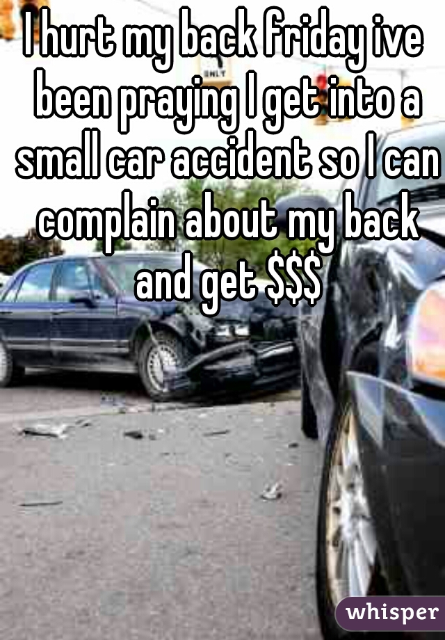 I hurt my back friday ive been praying I get into a small car accident so I can complain about my back and get $$$