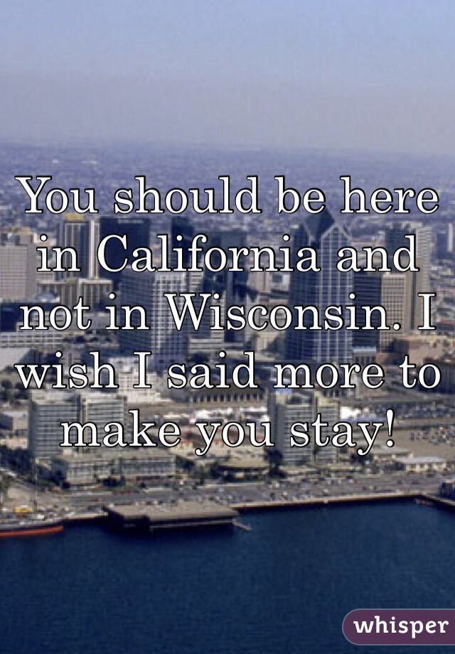 You should be here in California and not in Wisconsin. I wish I said more to make you stay!