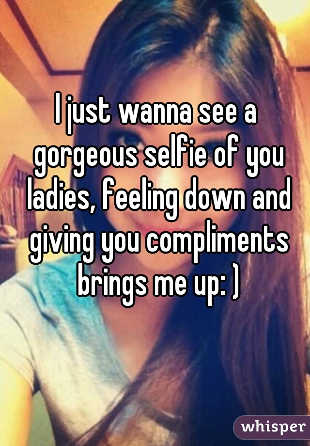 I just wanna see a gorgeous selfie of you ladies, feeling down and giving you compliments brings me up: )