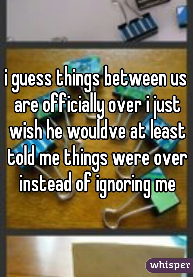 i guess things between us are officially over i just wish he wouldve at least told me things were over instead of ignoring me