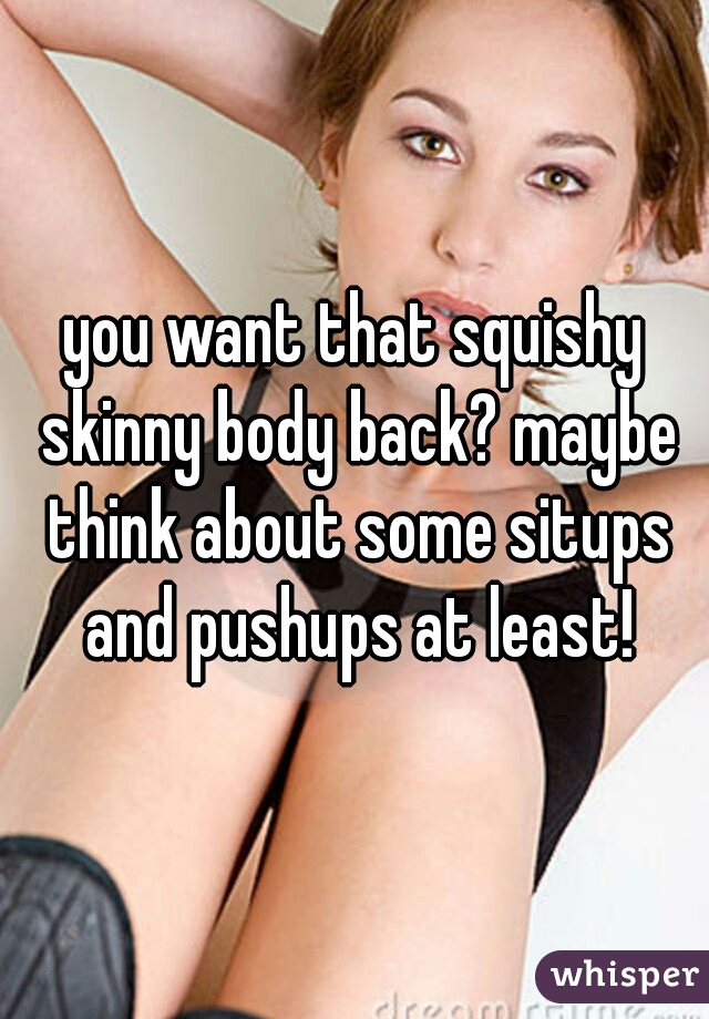 you want that squishy skinny body back? maybe think about some situps and pushups at least!