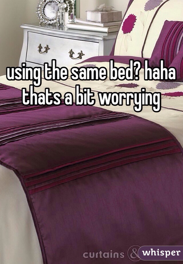 using the same bed? haha thats a bit worrying 