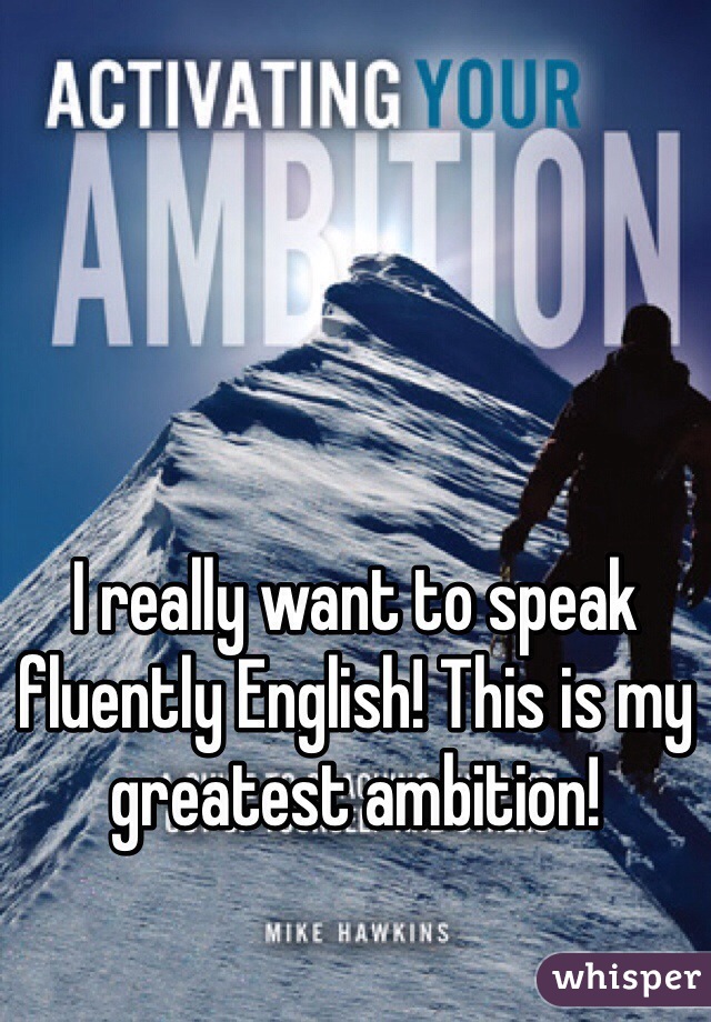 I really want to speak fluently English! This is my greatest ambition!