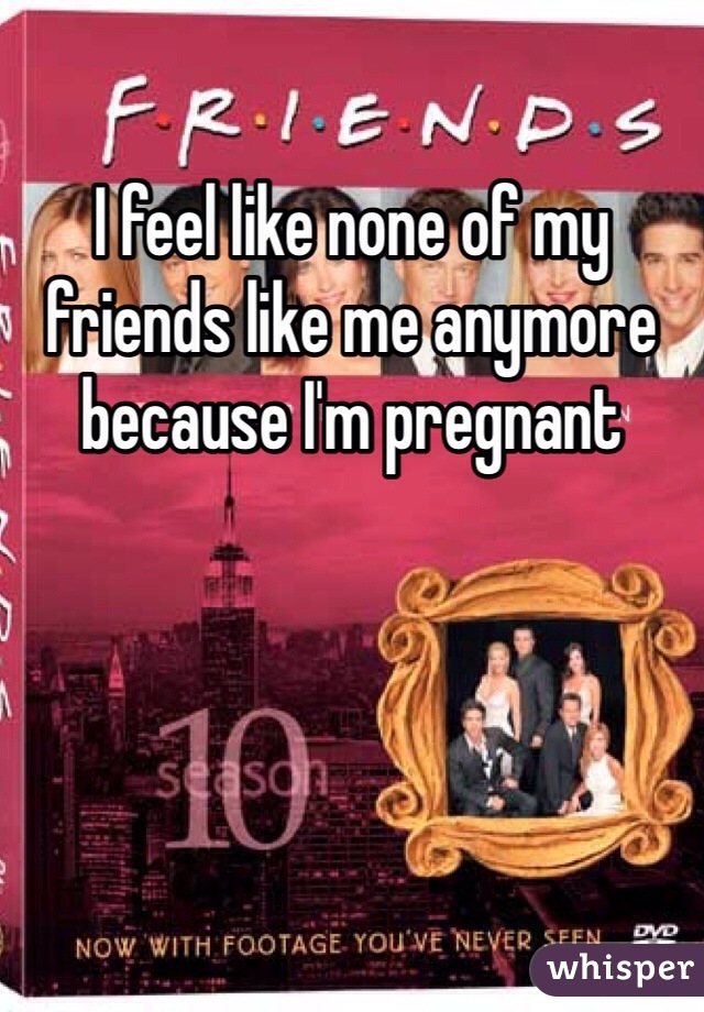 I feel like none of my friends like me anymore because I'm pregnant 