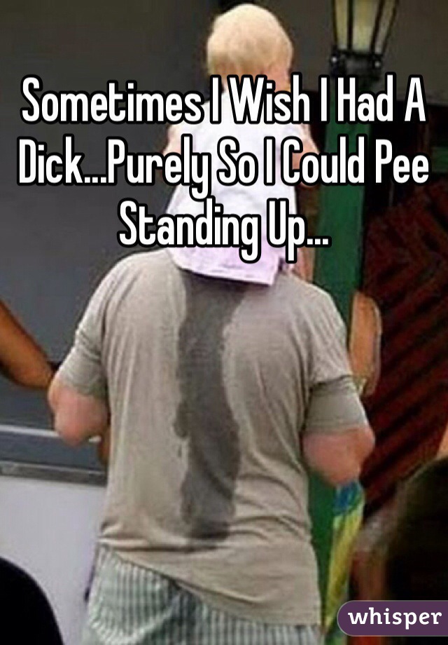 Sometimes I Wish I Had A Dick...Purely So I Could Pee Standing Up...