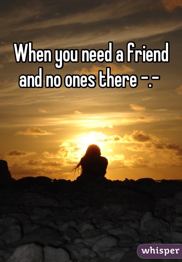 When you need a friend and no ones there -.- 
