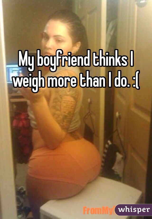 My boyfriend thinks I weigh more than I do. :(