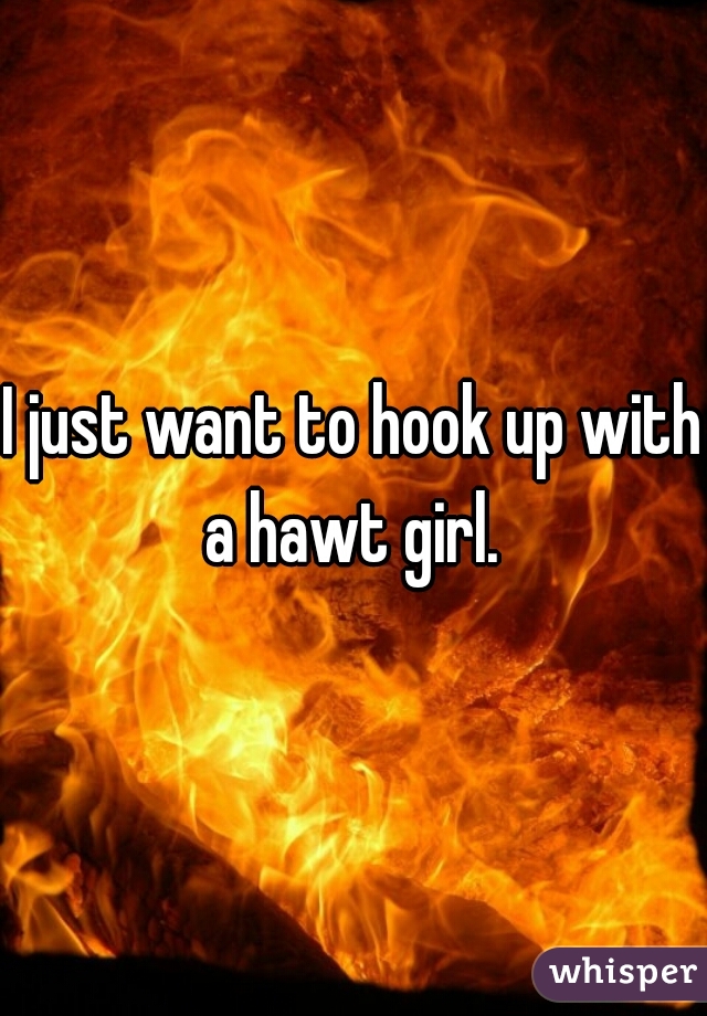 I just want to hook up with a hawt girl. 