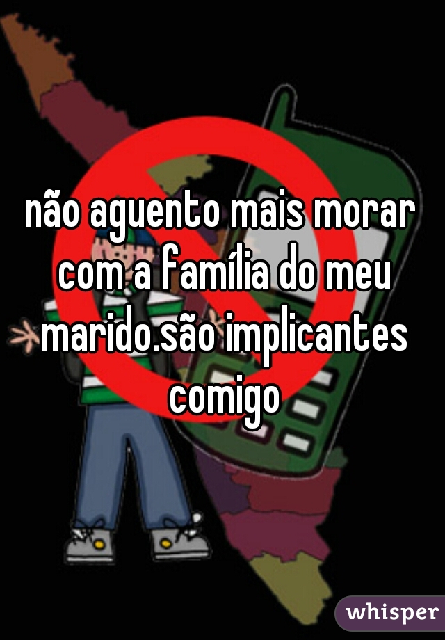 não aguento mais morar com a família do meu marido.são implicantes comigo