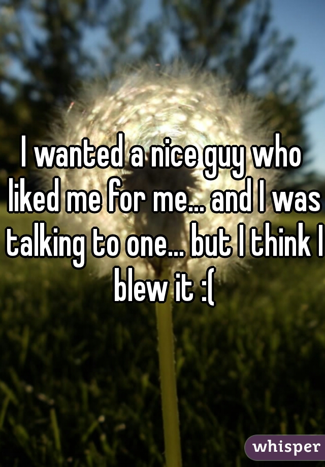 I wanted a nice guy who liked me for me... and I was talking to one... but I think I blew it :(