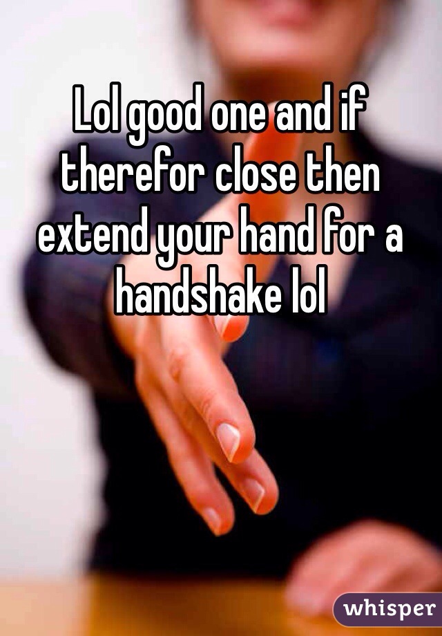 Lol good one and if therefor close then extend your hand for a handshake lol