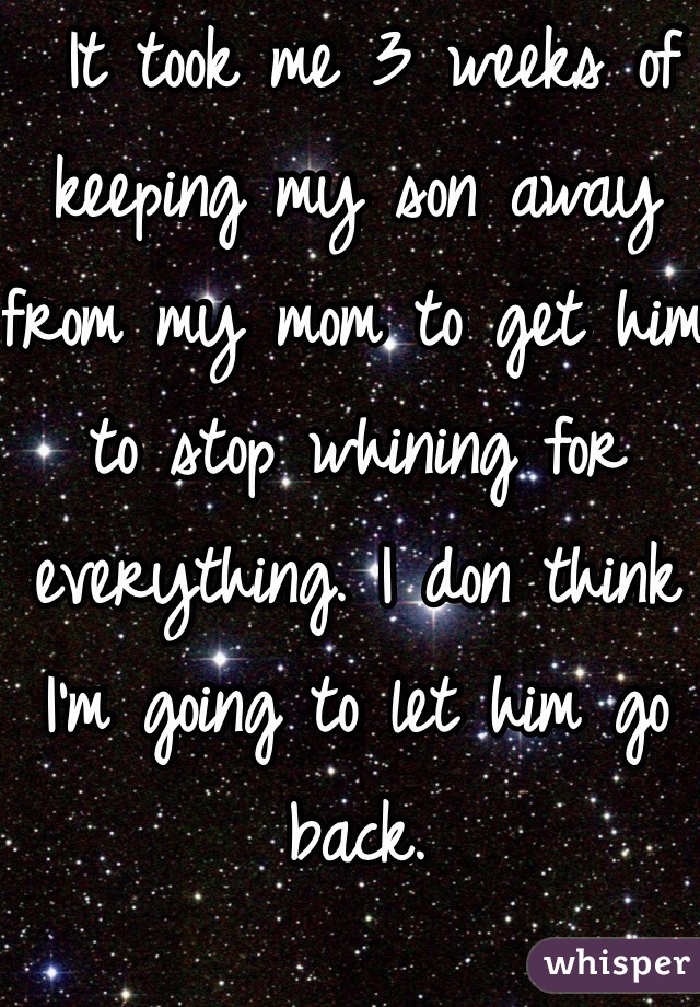  It took me 3 weeks of keeping my son away from my mom to get him to stop whining for everything. I don think I'm going to let him go back. 