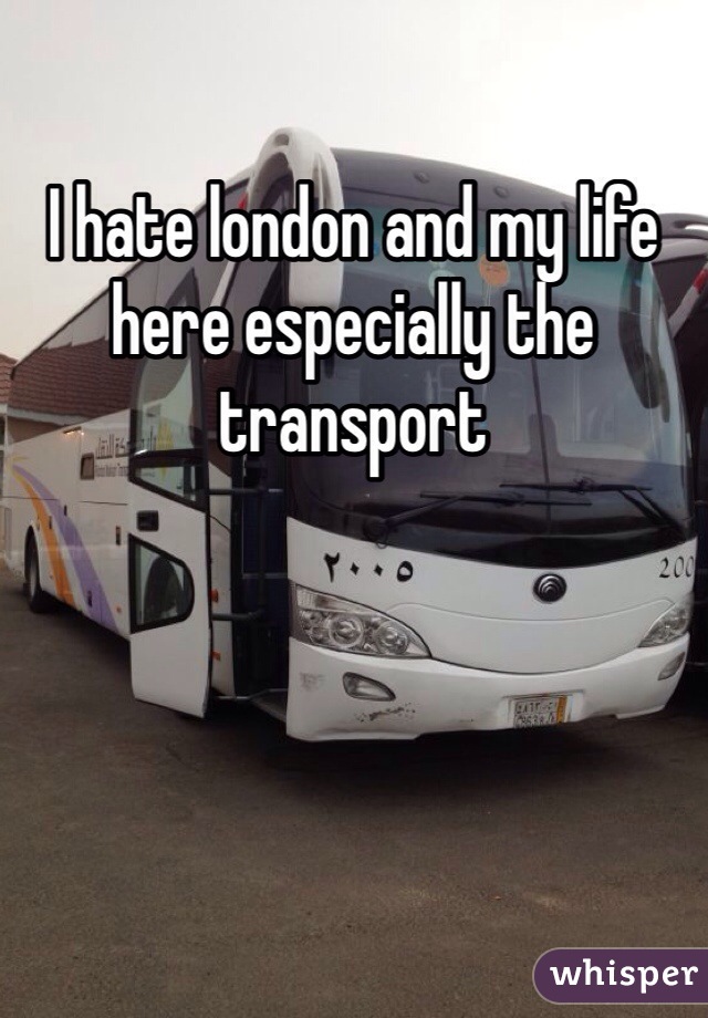 I hate london and my life here especially the transport 