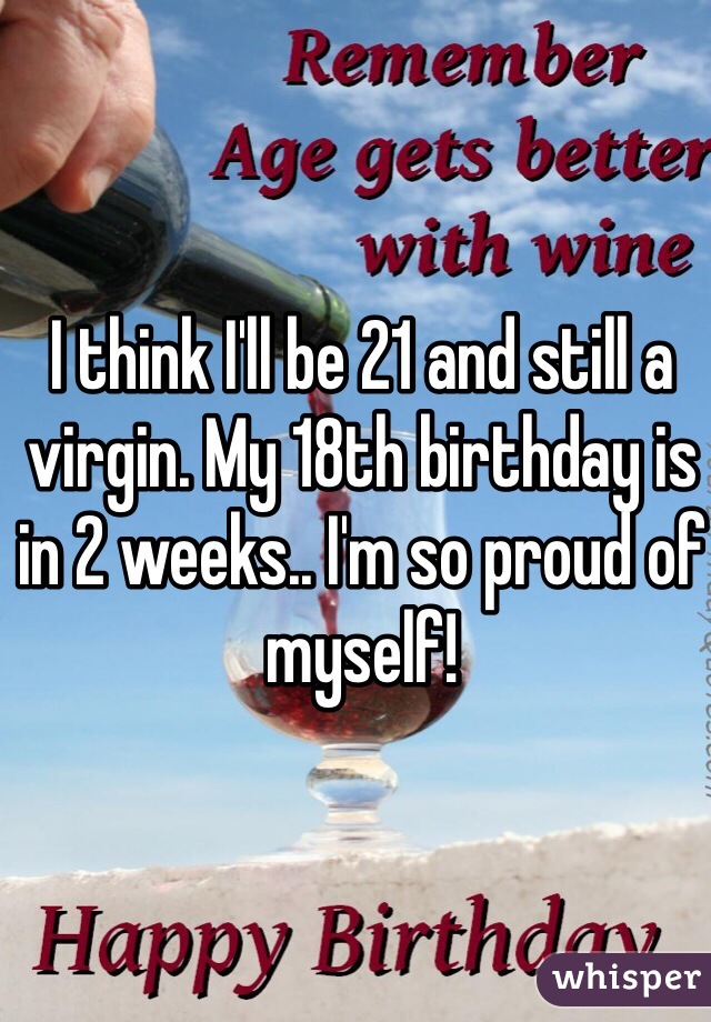 I think I'll be 21 and still a virgin. My 18th birthday is in 2 weeks.. I'm so proud of myself! 