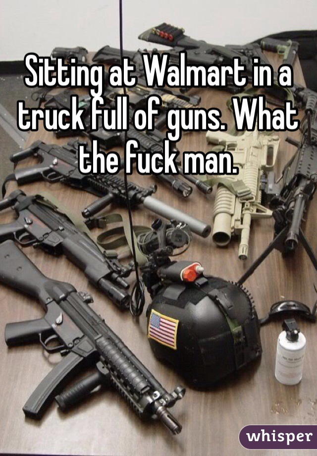 Sitting at Walmart in a truck full of guns. What the fuck man. 