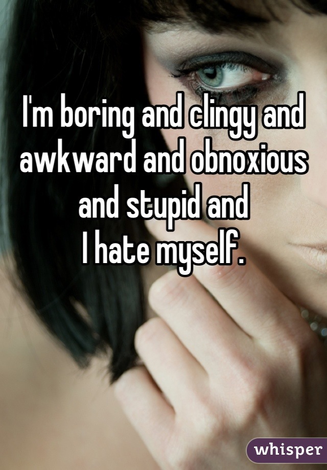 

I'm boring and clingy and awkward and obnoxious and stupid and 
I hate myself.