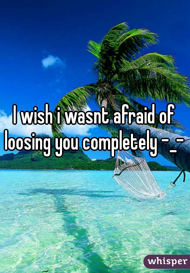 I wish i wasnt afraid of loosing you completely -_- 