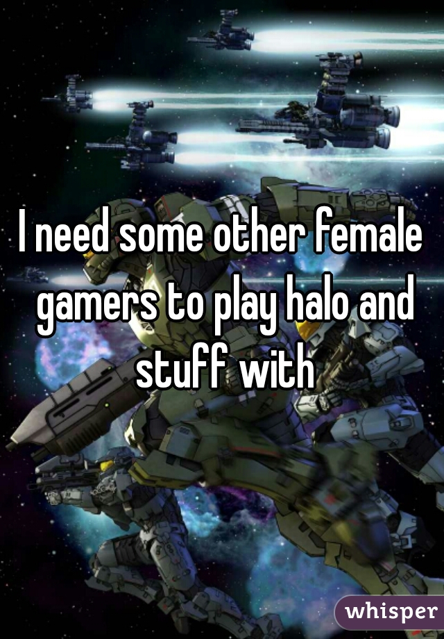 I need some other female gamers to play halo and stuff with