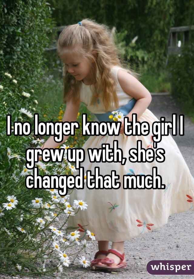 I no longer know the girl I grew up with, she's changed that much.