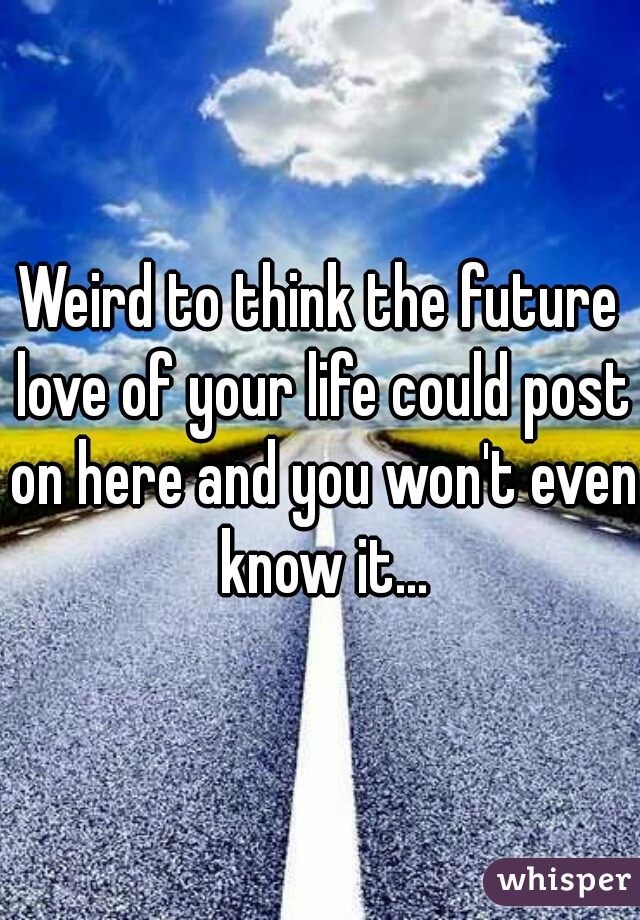 Weird to think the future love of your life could post on here and you won't even know it...