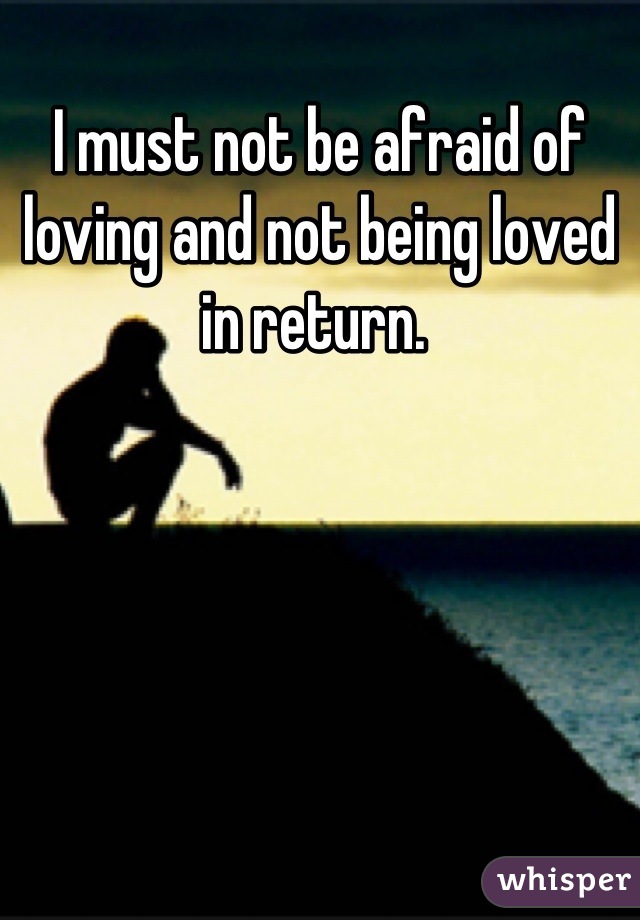 I must not be afraid of loving and not being loved in return. 