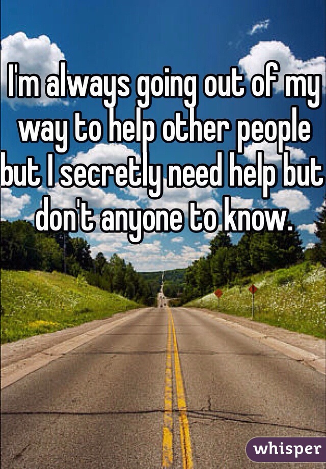 I'm always going out of my way to help other people but I secretly need help but don't anyone to know.