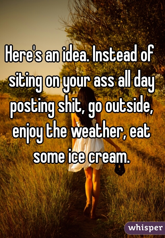 Here's an idea. Instead of siting on your ass all day posting shit, go outside, enjoy the weather, eat some ice cream.